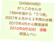 GANBANBEI
がっこのせんせ
1994年頃から「うつ病」
2007年４月から３年間の休職
2010年4月から職場復帰
2010年9月30日　退職
頑張んべい